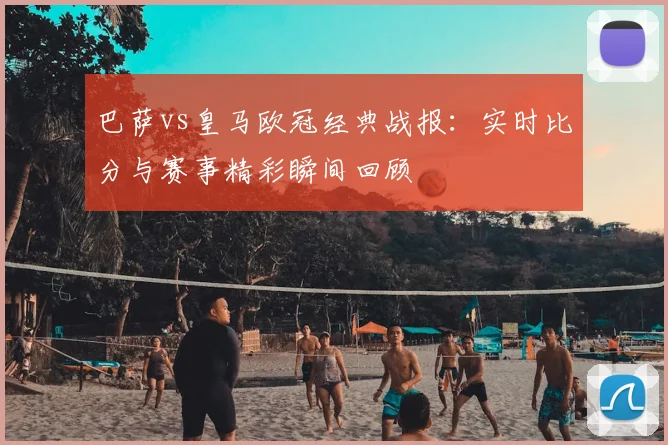 巴萨vs皇马欧冠经典战报:实时比分与赛事精彩瞬间回顾