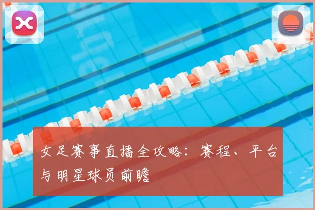 女足赛事直播全攻略:赛程、平台与明星球员前瞻