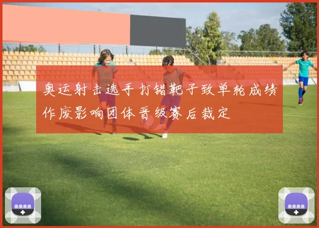 奥运射击选手打错靶子致单轮成绩作废影响团体晋级赛后裁定