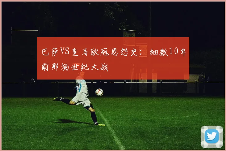 巴萨VS皇马欧冠恩怨史：细数10年前那场世纪大战