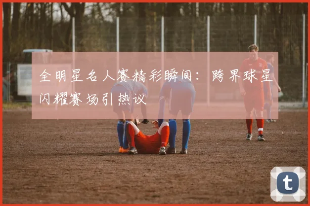 全明星名人赛精彩瞬间:跨界球星闪耀赛场引热议