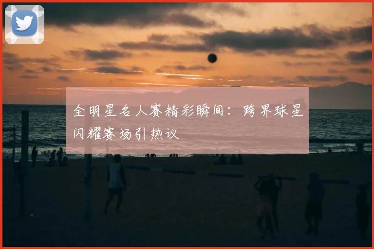 全明星名人赛精彩瞬间：跨界球星闪耀赛场引热议