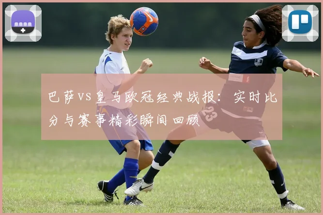 巴萨vs皇马欧冠经典战报:实时比分与赛事精彩瞬间回顾