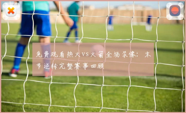 免费观看热火vs火箭全场录像:末节逆转完整赛事回顾