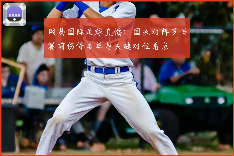 网易国际足球直播：国米对阵罗马赛前伤停名单与关键对位看点